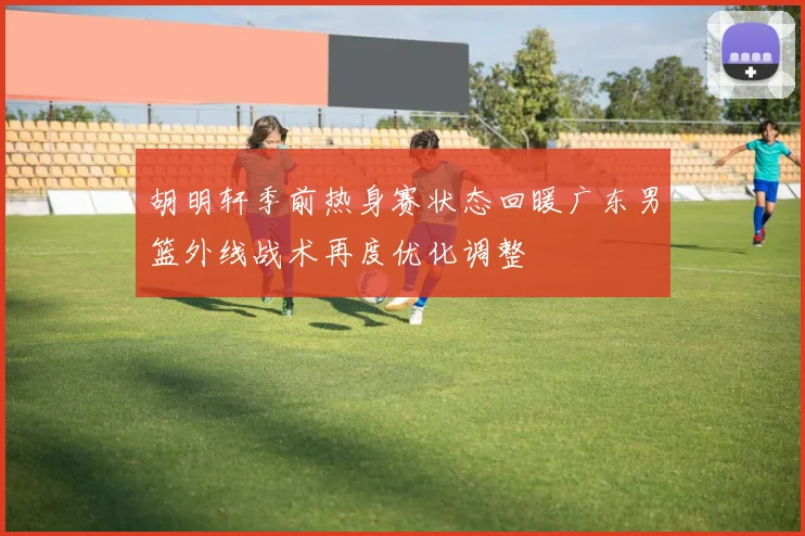 胡明轩季前热身赛状态回暖广东男篮外线战术再度优化调整