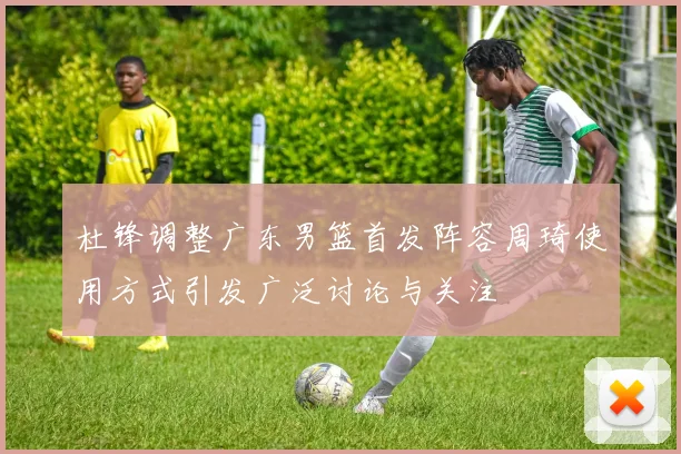 杜锋调整广东男篮首发阵容周琦使用方式引发广泛讨论与关注