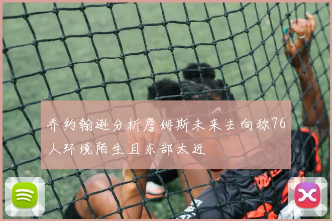 乔约翰逊分析詹姆斯未来去向称76人环境陌生且东部太近