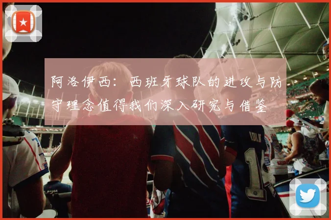 阿洛伊西：西班牙球队的进攻与防守理念值得我们深入研究与借鉴