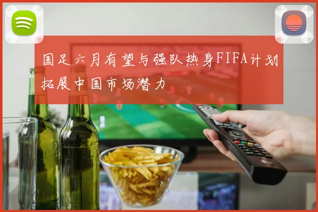 国足六月有望与强队热身FIFA计划拓展中国市场潜力