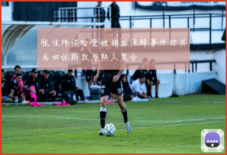 张佳玮谈哈登被捕后保释事件称其或回休斯敦与熟人聚会
