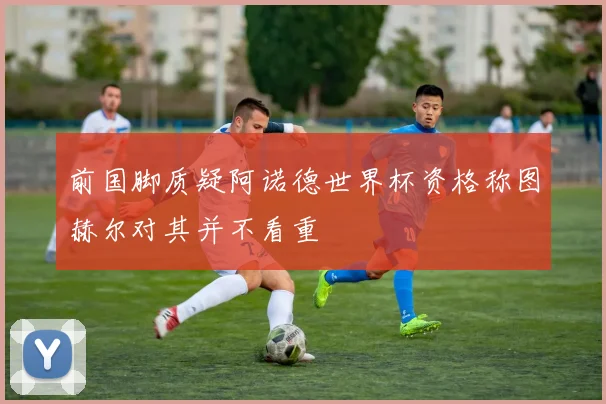 前国脚质疑阿诺德世界杯资格称图赫尔对其并不看重