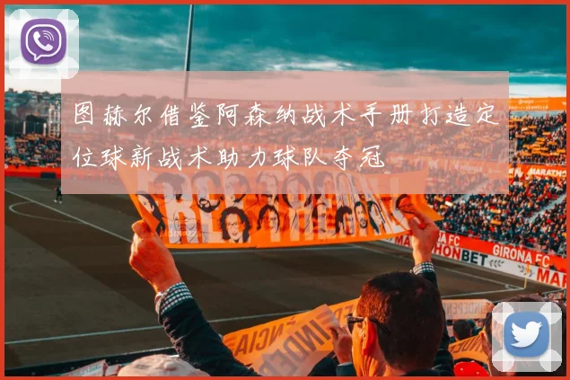 图赫尔借鉴阿森纳战术手册打造定位球新战术助力球队夺冠