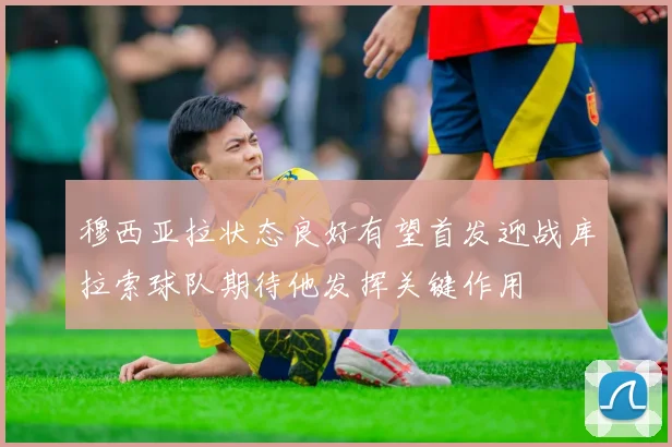 穆西亚拉状态良好有望首发迎战库拉索球队期待他发挥关键作用