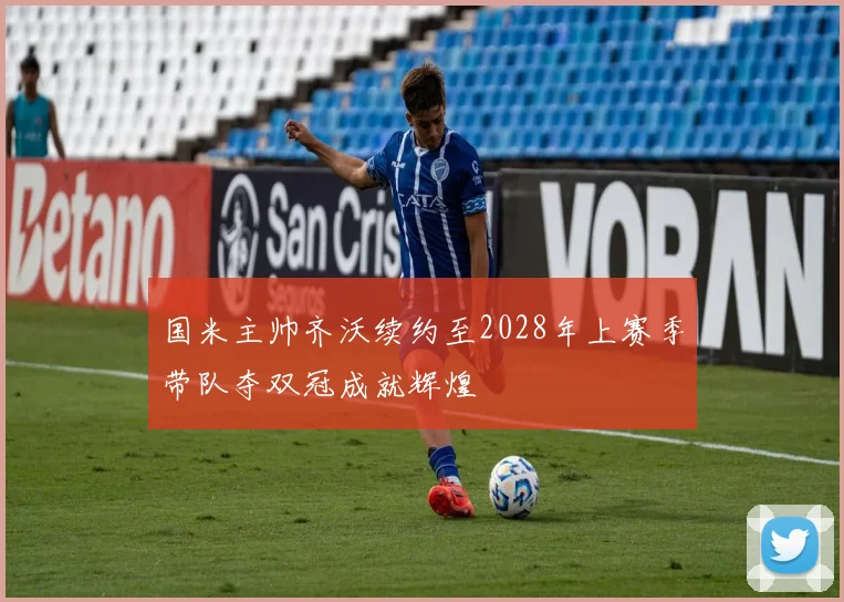 国米主帅齐沃续约至2028年上赛季带队夺双冠成就辉煌