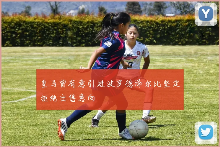 皇马曾有意引进波罗德泽尔比坚定拒绝出售意向