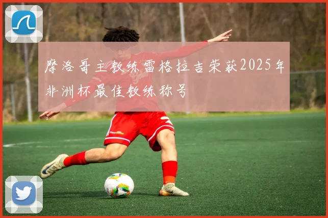 摩洛哥主教练雷格拉吉荣获2025年非洲杯最佳教练称号