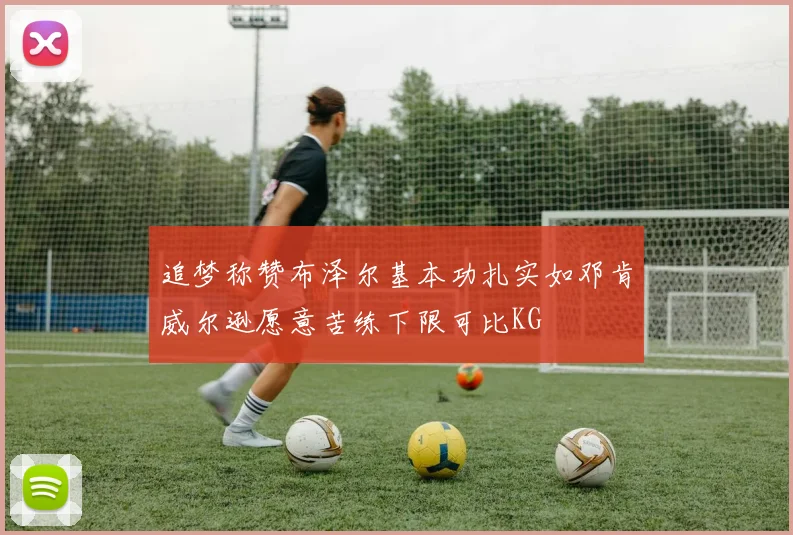 追梦称赞布泽尔基本功扎实如邓肯威尔逊愿意苦练下限可比KG