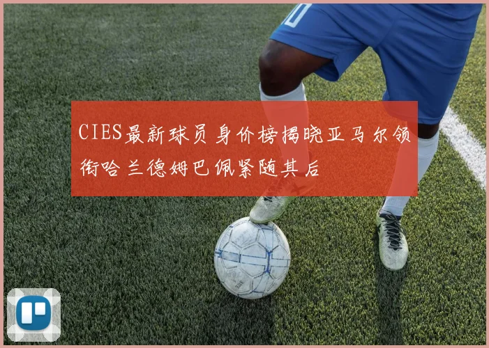 CIES最新球员身价榜揭晓亚马尔领衔哈兰德姆巴佩紧随其后