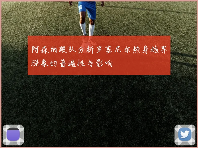 阿森纳跟队分析罗塞尼尔热身越界现象的普遍性与影响