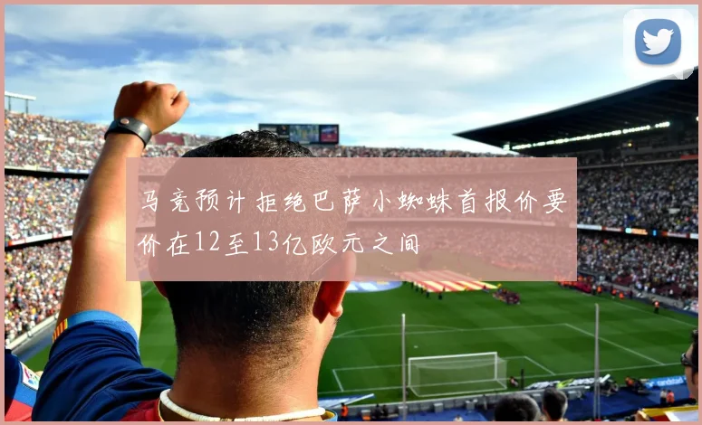 马竞预计拒绝巴萨小蜘蛛首报价要价在12至13亿欧元之间