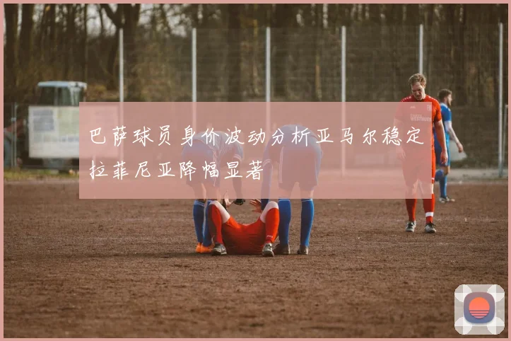 巴萨球员身价波动分析亚马尔稳定拉菲尼亚降幅显著