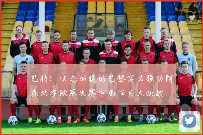 巴特：状态回暖的巴黎实力强劲阿森纳在欧冠决赛中面临巨大挑战