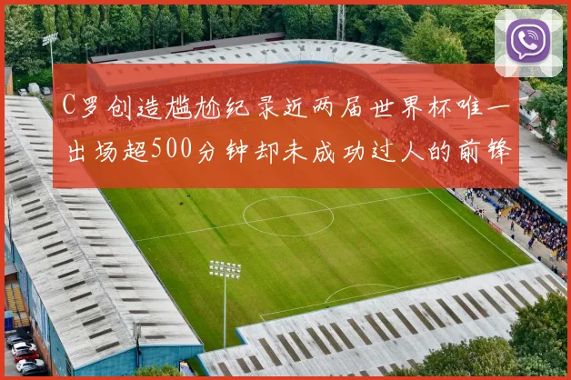 C罗创造尴尬纪录近两届世界杯唯一出场超500分钟却未成功过人的前锋